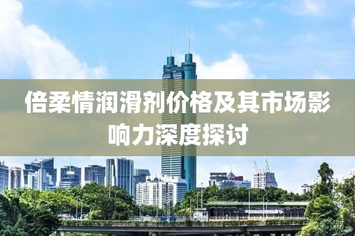 倍柔情润滑剂价格及其市场影响力深度探讨