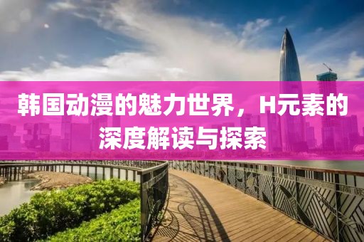 韩国动漫的魅力世界，H元素的深度解读与探索