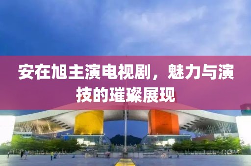 安在旭主演电视剧，魅力与演技的璀璨展现