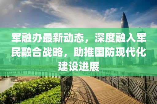 军融办最新动态，深度融入军民融合战略，助推国防现代化建设进展