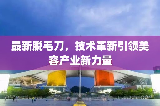 最新脱毛刀，技术革新引领美容产业新力量