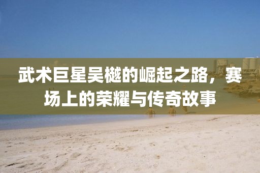 武术巨星吴樾的崛起之路，赛场上的荣耀与传奇故事
