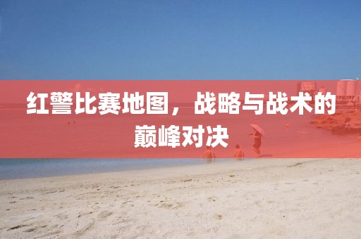 红警比赛地图，战略与战术的巅峰对决