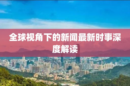全球视角下的新闻最新时事深度解读