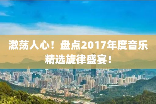 激荡人心！盘点2017年度音乐精选旋律盛宴！