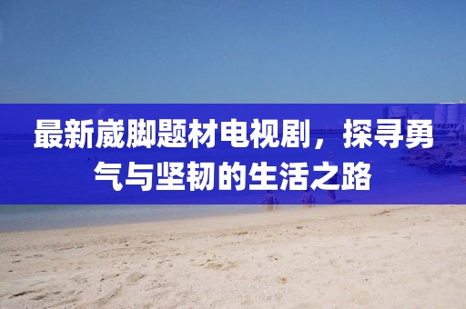 最新崴脚题材电视剧，探寻勇气与坚韧的生活之路