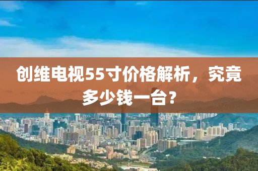创维电视55寸价格解析，究竟多少钱一台？