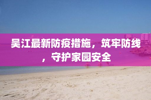 吴江最新防疫措施，筑牢防线，守护家园安全