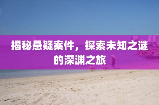 揭秘悬疑案件，探索未知之谜的深渊之旅