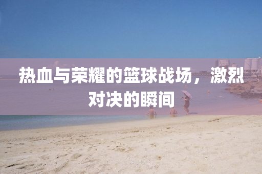 热血与荣耀的篮球战场，激烈对决的瞬间