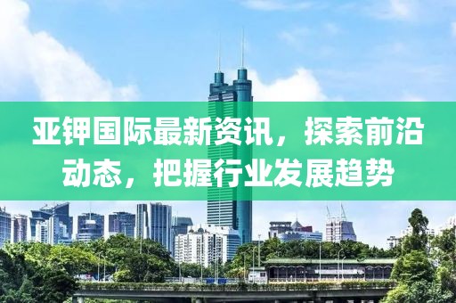 亚钾国际最新资讯，探索前沿动态，把握行业发展趋势