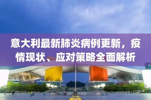 意大利最新肺炎病例更新，疫情现状、应对策略全面解析