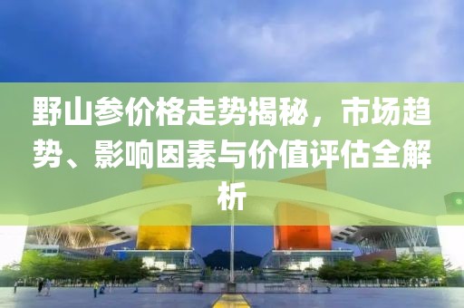 野山参价格走势揭秘，市场趋势、影响因素与价值评估全解析