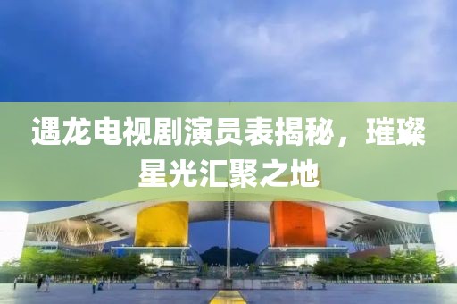 遇龙电视剧演员表揭秘，璀璨星光汇聚之地