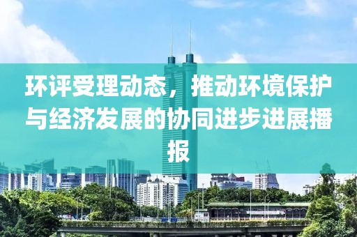环评受理动态，推动环境保护与经济发展的协同进步进展播报