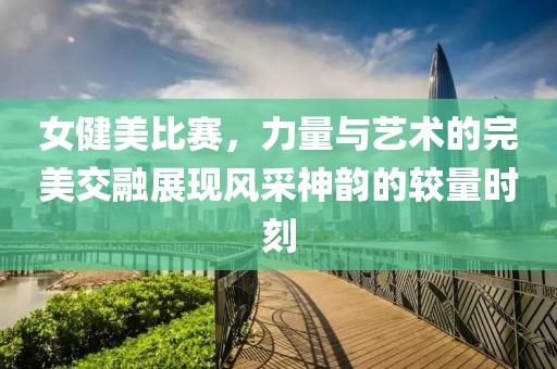 女健美比赛，力量与艺术的完美交融展现风采神韵的较量时刻