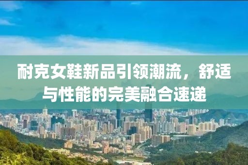 耐克女鞋新品引领潮流，舒适与性能的完美融合速递