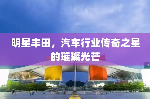 明星丰田，汽车行业传奇之星的璀璨光芒