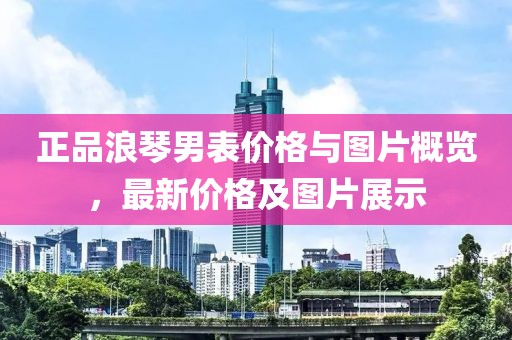 正品浪琴男表价格与图片概览，最新价格及图片展示