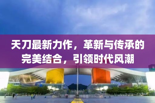 天刀最新力作，革新与传承的完美结合，引领时代风潮