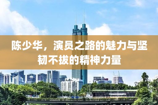 陈少华，演员之路的魅力与坚韧不拔的精神力量