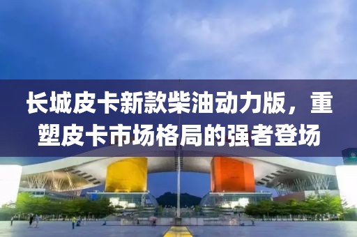 长城皮卡新款柴油动力版，重塑皮卡市场格局的强者登场