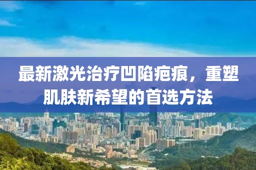 最新激光治疗凹陷疤痕，重塑肌肤新希望的首选方法