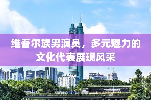 维吾尔族男演员，多元魅力的文化代表展现风采
