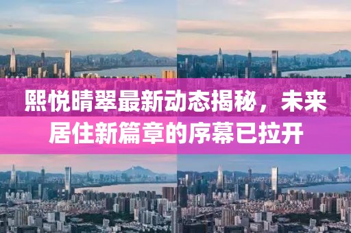 熙悦晴翠最新动态揭秘，未来居住新篇章的序幕已拉开