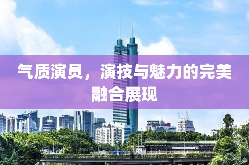 气质演员，演技与魅力的完美融合展现
