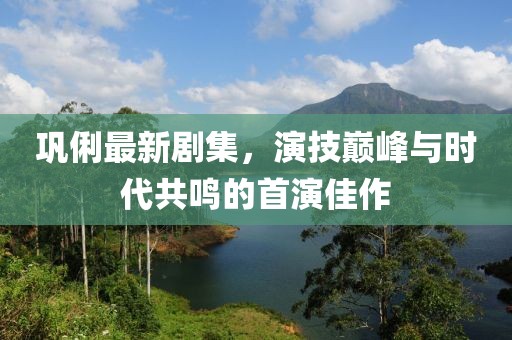 巩俐最新剧集，演技巅峰与时代共鸣的首演佳作