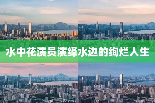 水中花演员演绎水边的绚烂人生