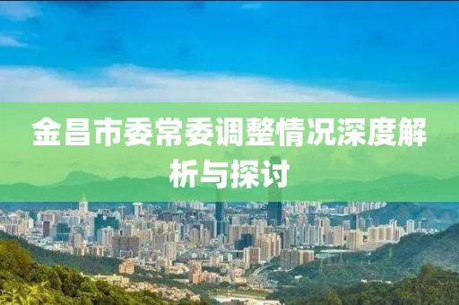 金昌市委常委调整情况深度解析与探讨