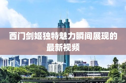 西门剑姬独特魅力瞬间展现的最新视频