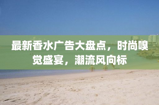 最新香水广告大盘点，时尚嗅觉盛宴，潮流风向标