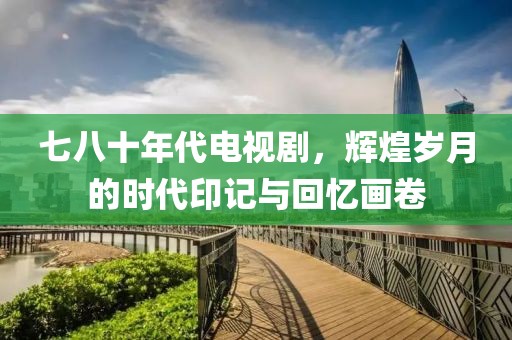 七八十年代电视剧，辉煌岁月的时代印记与回忆画卷