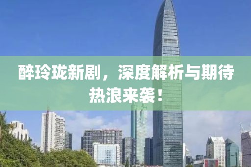 醉玲珑新剧，深度解析与期待热浪来袭！