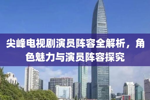 尖峰电视剧演员阵容全解析，角色魅力与演员阵容探究