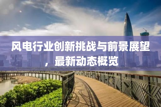 风电行业创新挑战与前景展望，最新动态概览