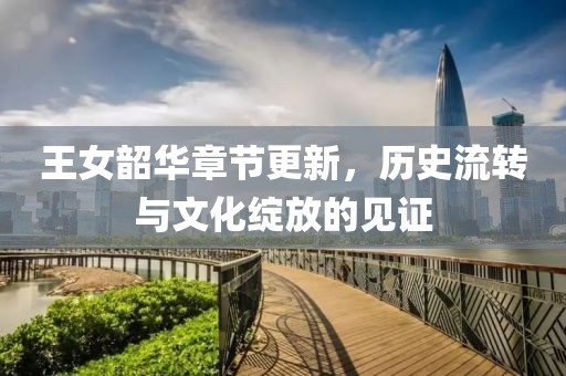 王女韶华章节更新，历史流转与文化绽放的见证