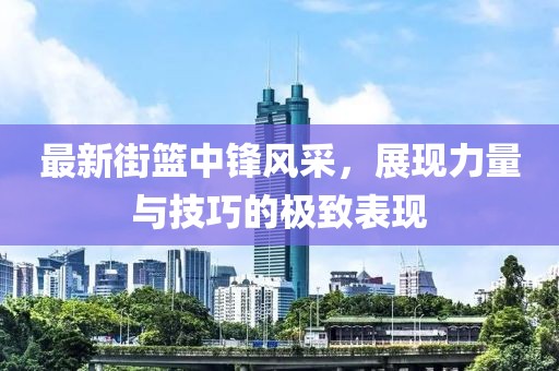 最新街篮中锋风采，展现力量与技巧的极致表现
