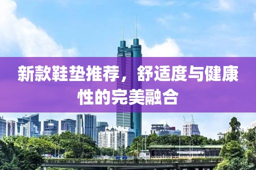新款鞋垫推荐，舒适度与健康性的完美融合