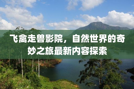 飞禽走兽影院，自然世界的奇妙之旅最新内容探索
