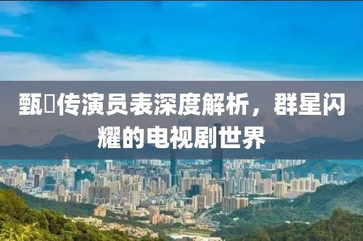 甄嬛传演员表深度解析，群星闪耀的电视剧世界