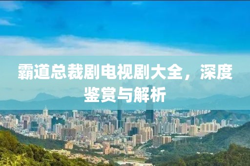 霸道总裁剧电视剧大全，深度鉴赏与解析