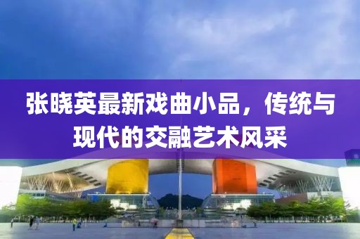 张晓英最新戏曲小品，传统与现代的交融艺术风采