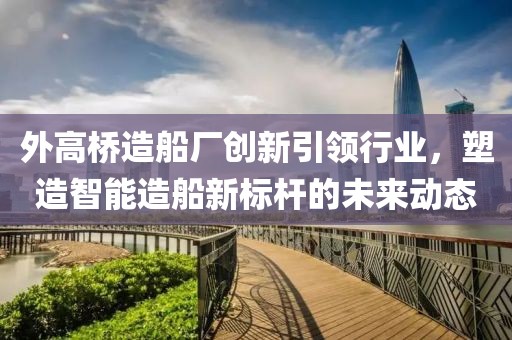 外高桥造船厂创新引领行业，塑造智能造船新标杆的未来动态