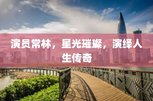 演员常林，星光璀璨，演绎人生传奇
