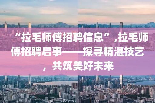 “拉毛师傅招聘信息”,拉毛师傅招聘启事——探寻精湛技艺，共筑美好未来
