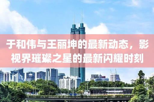 于和伟与王丽坤的最新动态，影视界璀璨之星的最新闪耀时刻